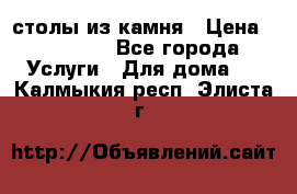 столы из камня › Цена ­ 55 000 - Все города Услуги » Для дома   . Калмыкия респ.,Элиста г.